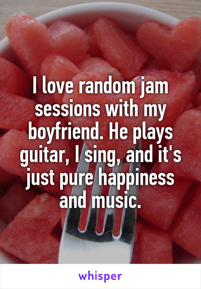 I love random jam sessions with my boyfriend. He plays guitar, I sing, and it's just pure happiness and music.