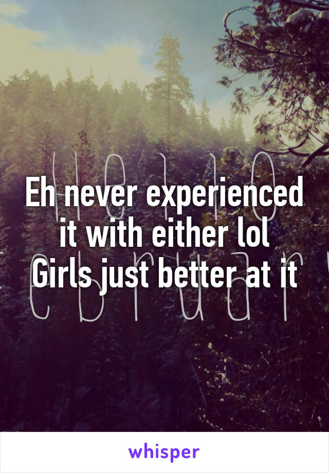 Eh never experienced it with either lol
Girls just better at it