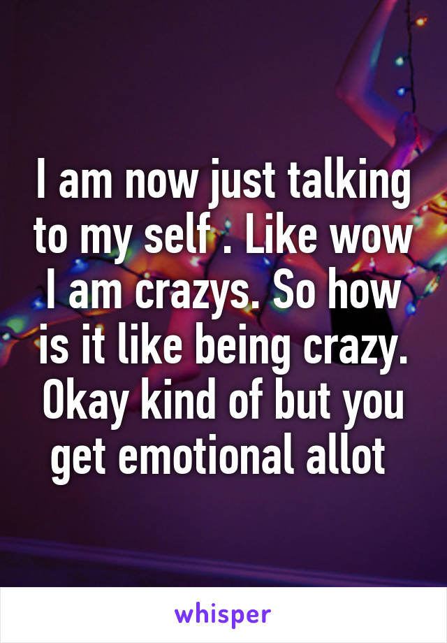 I am now just talking to my self . Like wow I am crazys. So how is it like being crazy. Okay kind of but you get emotional allot 