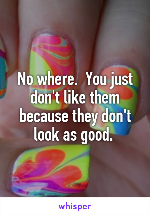 No where.  You just don't like them because they don't look as good. 