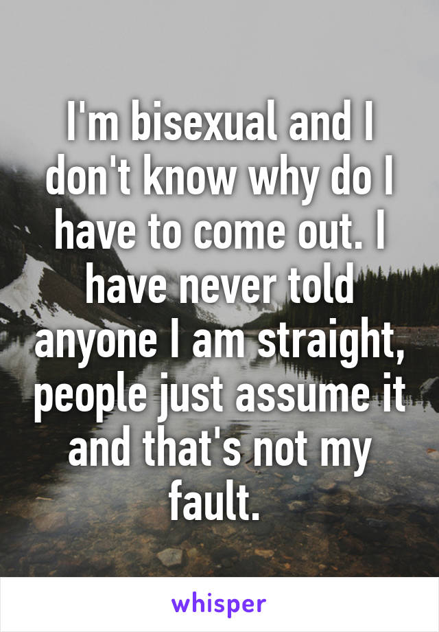 I'm bisexual and I don't know why do I have to come out. I have never told anyone I am straight, people just assume it and that's not my fault. 