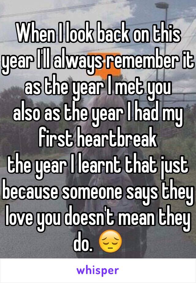 When I look back on this year I'll always remember it as the year I met you
also as the year I had my first heartbreak
the year I learnt that just because someone says they love you doesn't mean they  do. 😔