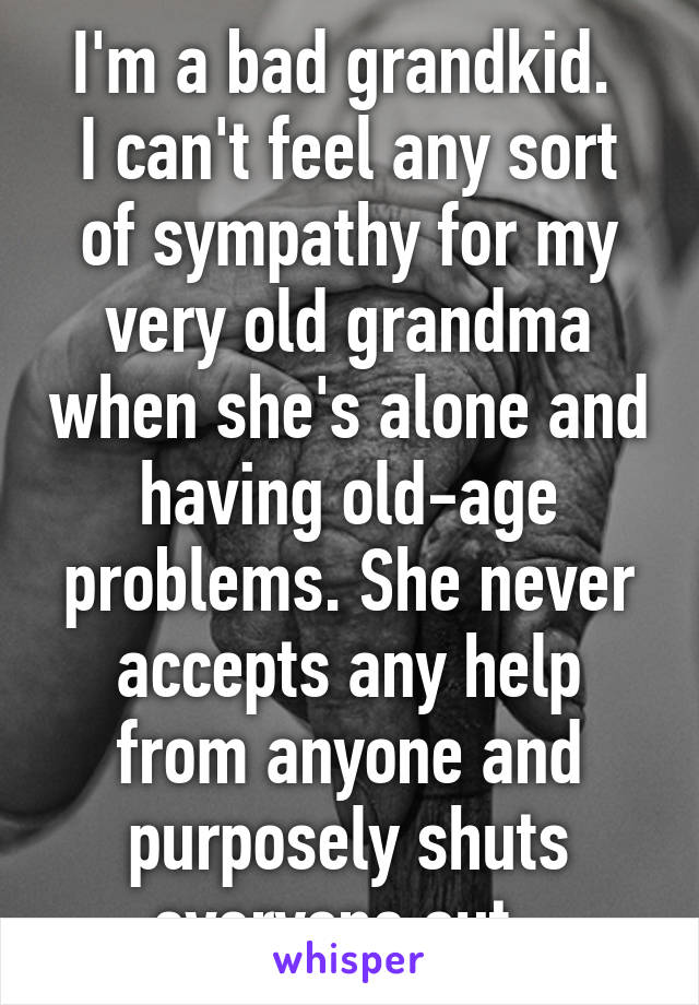 I'm a bad grandkid. 
I can't feel any sort of sympathy for my very old grandma when she's alone and having old-age problems. She never accepts any help from anyone and purposely shuts everyone out. 