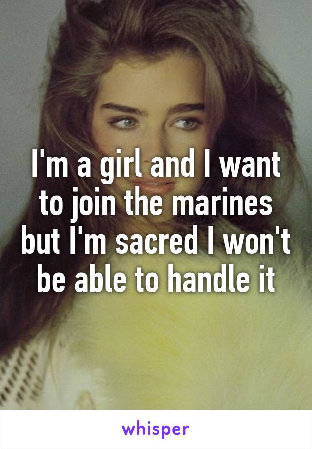 I'm a girl and I want to join the marines but I'm sacred I won't be able to handle it