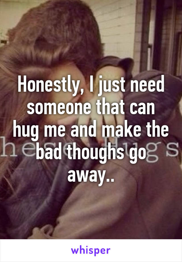Honestly, I just need someone that can hug me and make the bad thoughs go away..