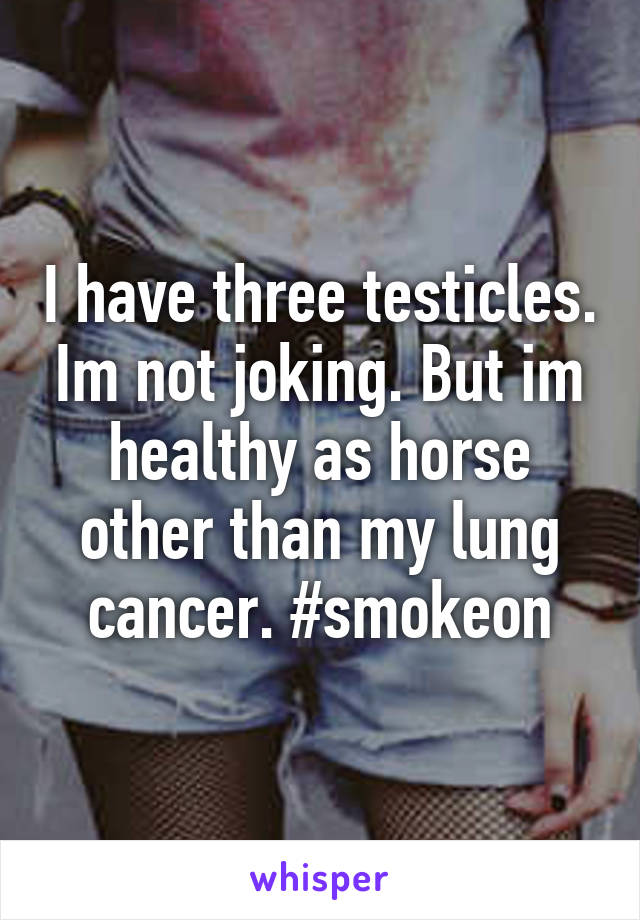 I have three testicles. Im not joking. But im healthy as horse other than my lung cancer. #smokeon