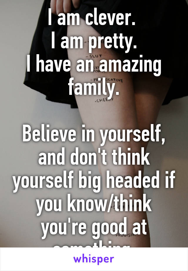 I am clever. 
I am pretty.
I have an amazing family.

Believe in yourself, and don't think yourself big headed if you know/think you're good at something.