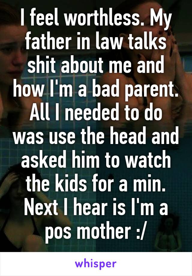 I feel worthless. My father in law talks shit about me and how I'm a bad parent. All I needed to do was use the head and asked him to watch the kids for a min. Next I hear is I'm a pos mother :/

