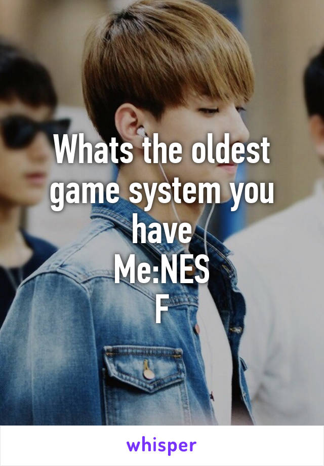 Whats the oldest game system you have
Me:NES
F