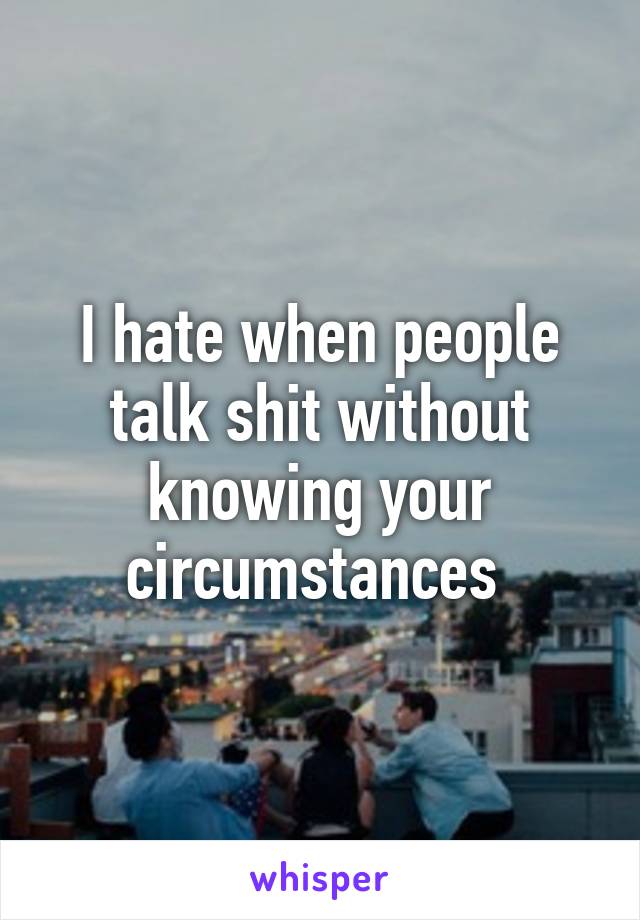 I hate when people talk shit without knowing your circumstances 