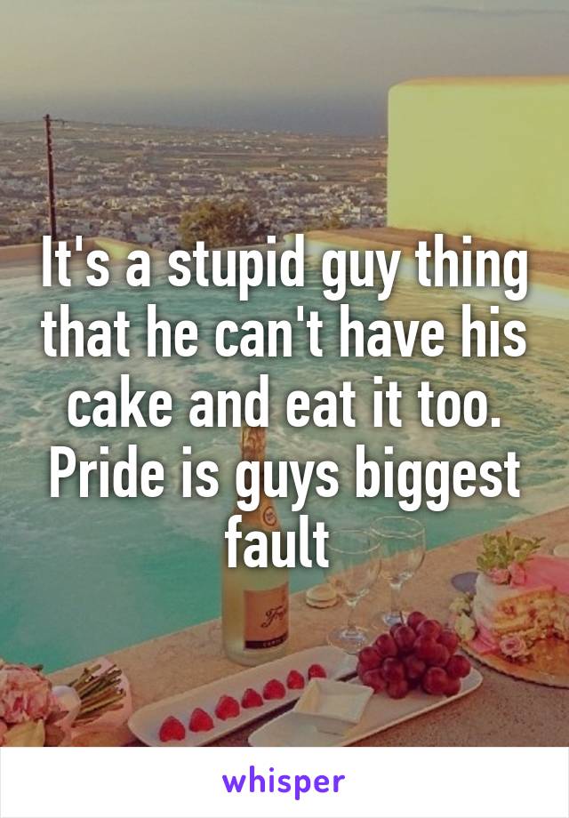 It's a stupid guy thing that he can't have his cake and eat it too. Pride is guys biggest fault 