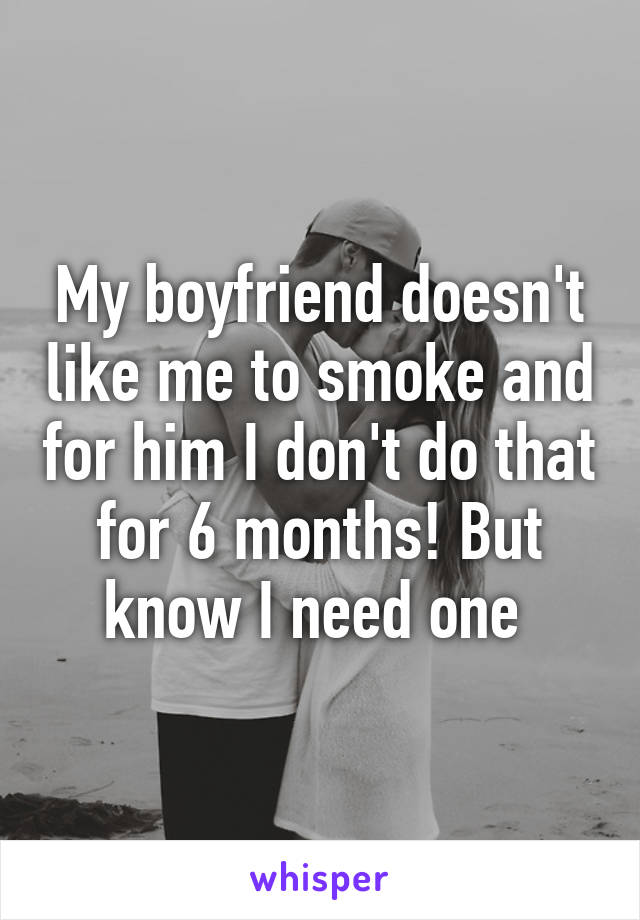 My boyfriend doesn't like me to smoke and for him I don't do that for 6 months! But know I need one 