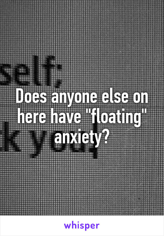 Does anyone else on here have "floating" anxiety?