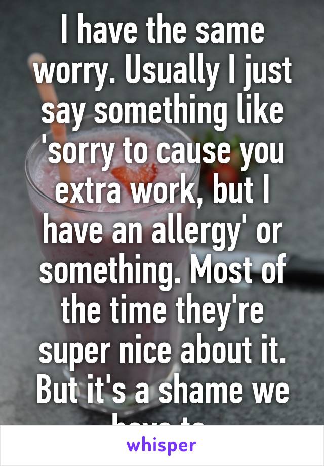 I have the same worry. Usually I just say something like 'sorry to cause you extra work, but I have an allergy' or something. Most of the time they're super nice about it. But it's a shame we have to.