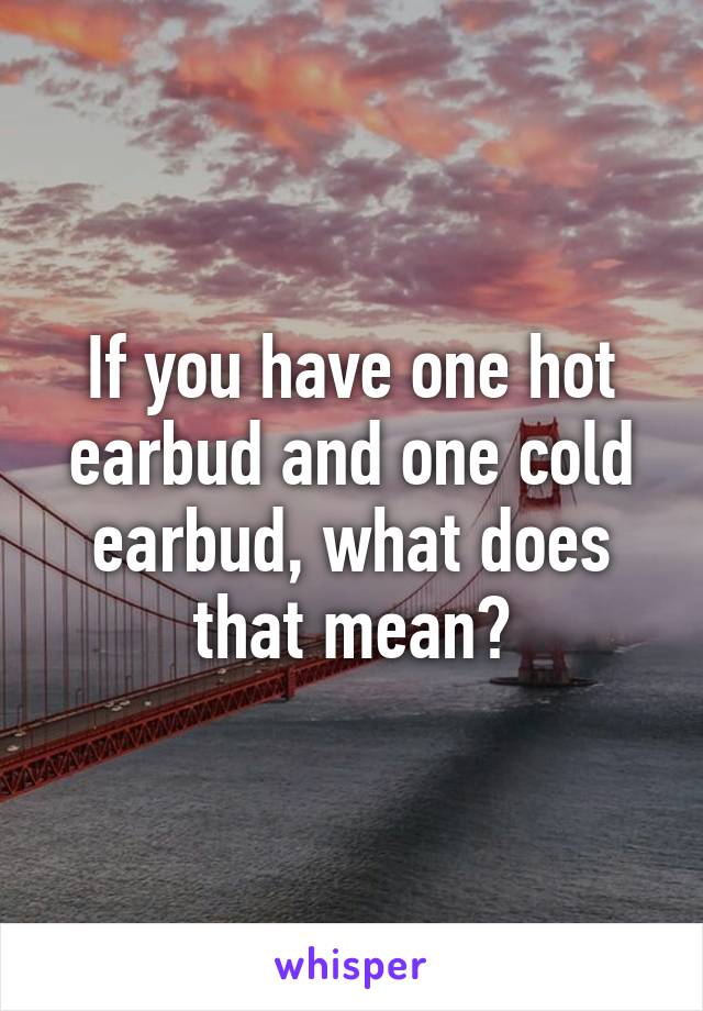 If you have one hot earbud and one cold earbud, what does that mean?