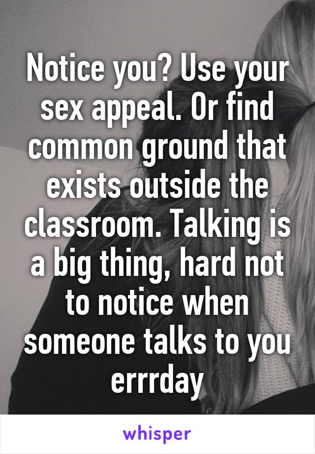 Notice you? Use your sex appeal. Or find common ground that exists outside the classroom. Talking is a big thing, hard not to notice when someone talks to you errrday