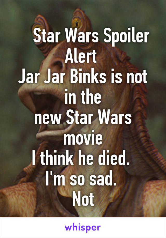     Star Wars Spoiler Alert 
Jar Jar Binks is not in the
new Star Wars movie
I think he died. 
I'm so sad. 
Not