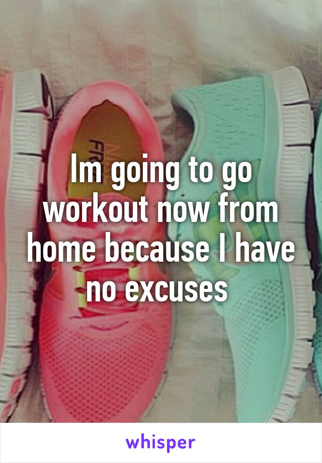 Im going to go workout now from home because I have no excuses 