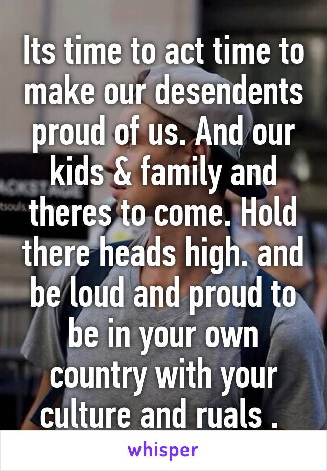 Its time to act time to make our desendents proud of us. And our kids & family and theres to come. Hold there heads high. and be loud and proud to be in your own country with your culture and ruals . 