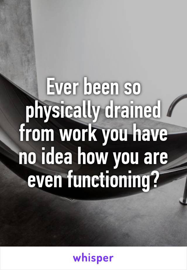 Ever been so physically drained from work you have no idea how you are even functioning?