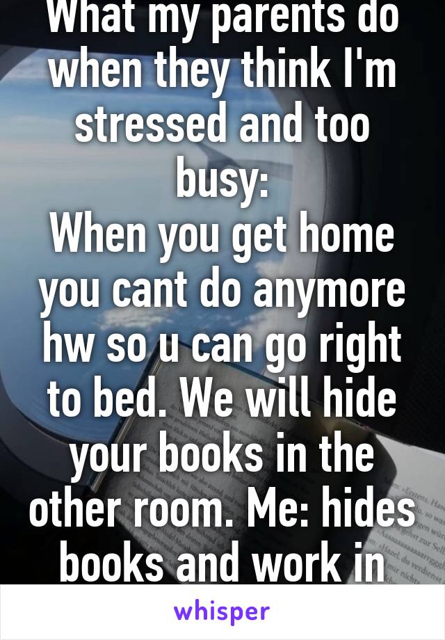 What my parents do when they think I'm stressed and too busy:
When you get home you cant do anymore hw so u can go right to bed. We will hide your books in the other room. Me: hides books and work in couch... Fml