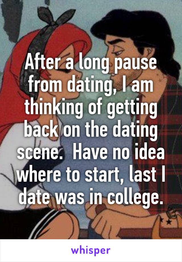 After a long pause from dating, I am thinking of getting back on the dating scene.  Have no idea where to start, last I date was in college.