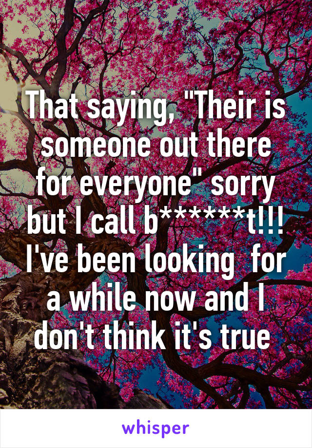 That saying, "Their is someone out there for everyone" sorry but I call b******t!!! I've been looking  for a while now and I don't think it's true 
