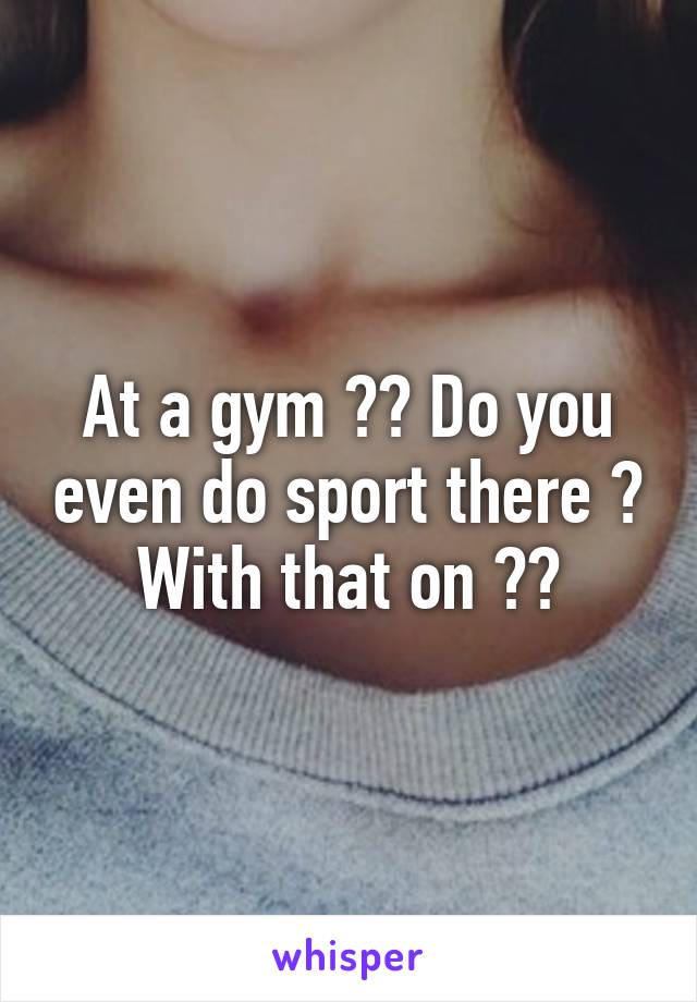 At a gym ?? Do you even do sport there ? With that on ??