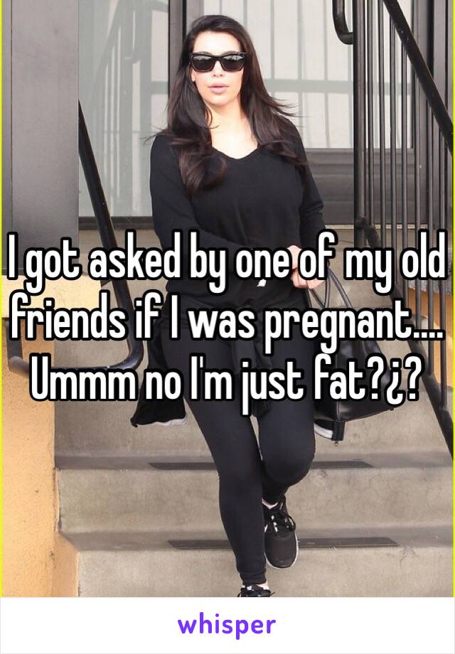 I got asked by one of my old friends if I was pregnant....
Ummm no I'm just fat?¿?