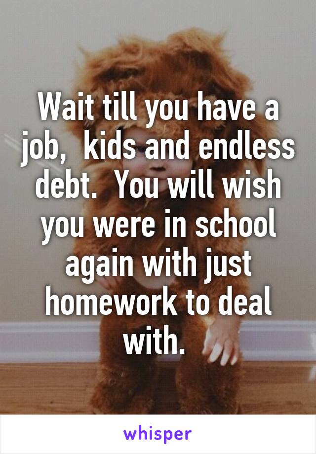 Wait till you have a job,  kids and endless debt.  You will wish you were in school again with just homework to deal with. 