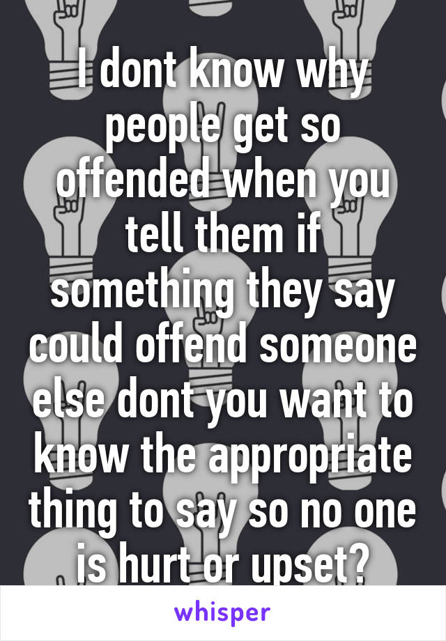 I dont know why people get so offended when you tell them if something they say could offend someone else dont you want to know the appropriate thing to say so no one is hurt or upset?