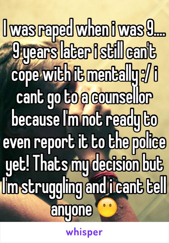I was raped when i was 9.... 9 years later i still can't cope with it mentally :/ i cant go to a counsellor because I'm not ready to even report it to the police yet! Thats my decision but I'm struggling and i cant tell anyone 😶