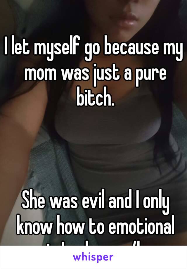 I let myself go because my mom was just a pure bitch.



 She was evil and I only know how to emotional eat. Im done w/her
