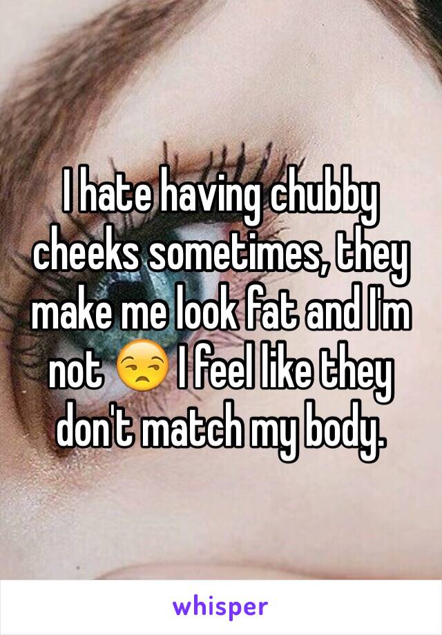 I hate having chubby cheeks sometimes, they make me look fat and I'm not 😒 I feel like they don't match my body. 