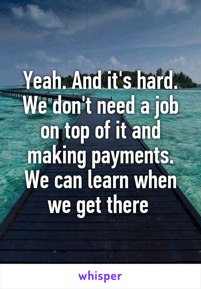 Yeah. And it's hard. We don't need a job on top of it and making payments. We can learn when we get there 