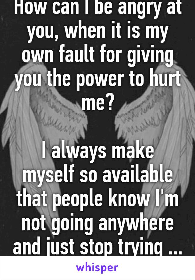 How can I be angry at you, when it is my own fault for giving you the power to hurt me?

I always make myself so available that people know I'm not going anywhere and just stop trying ... 