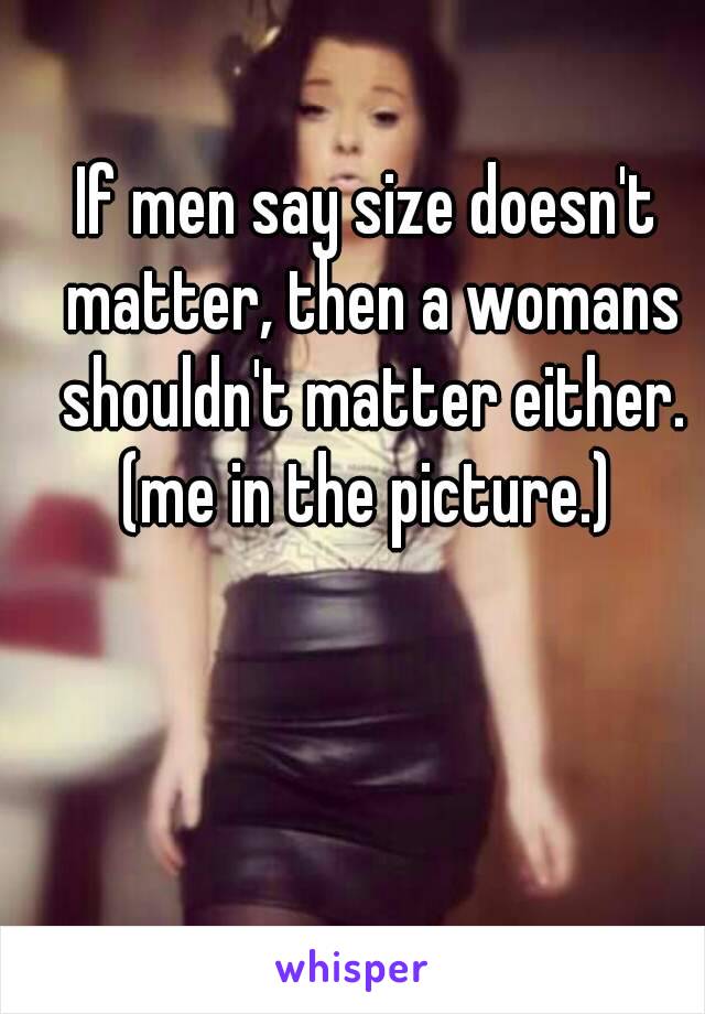 If men say size doesn't matter, then a womans shouldn't matter either.
(me in the picture.)