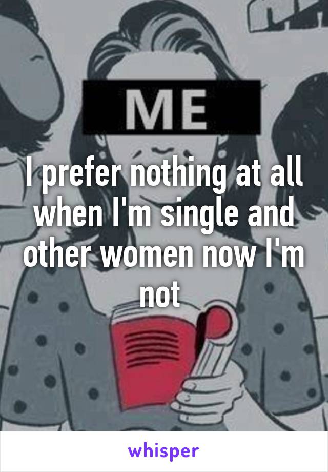I prefer nothing at all when I'm single and other women now I'm not 