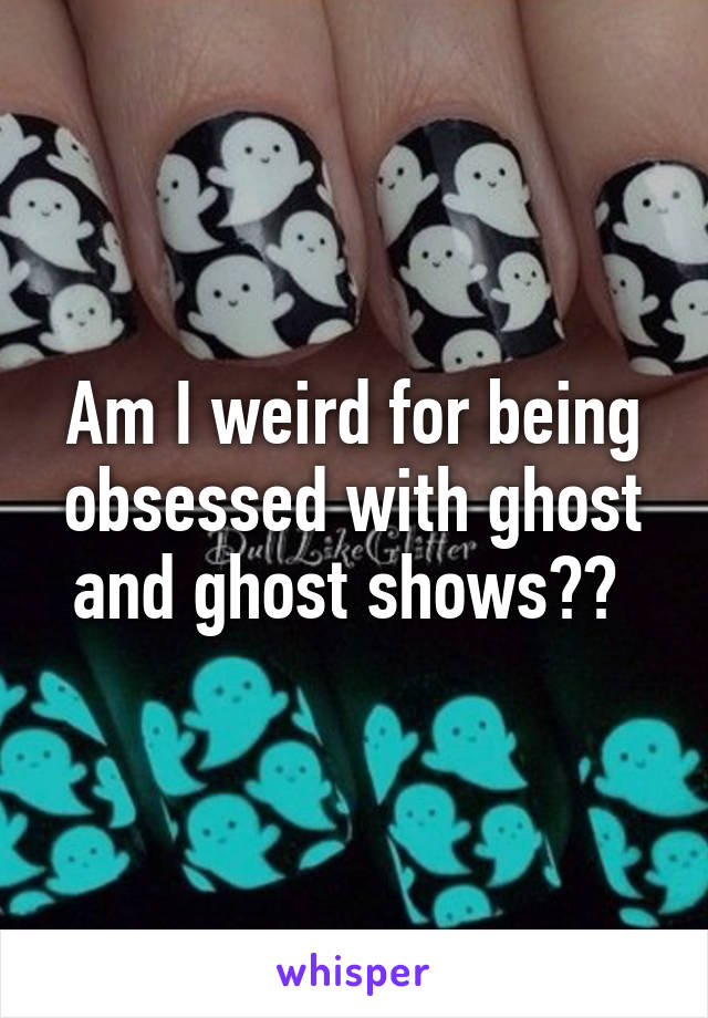 Am I weird for being obsessed with ghost and ghost shows?? 