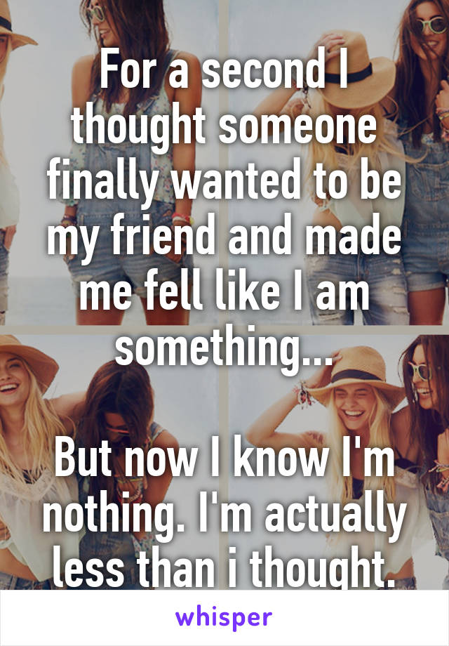 For a second I thought someone finally wanted to be my friend and made me fell like I am something...

But now I know I'm nothing. I'm actually less than i thought.