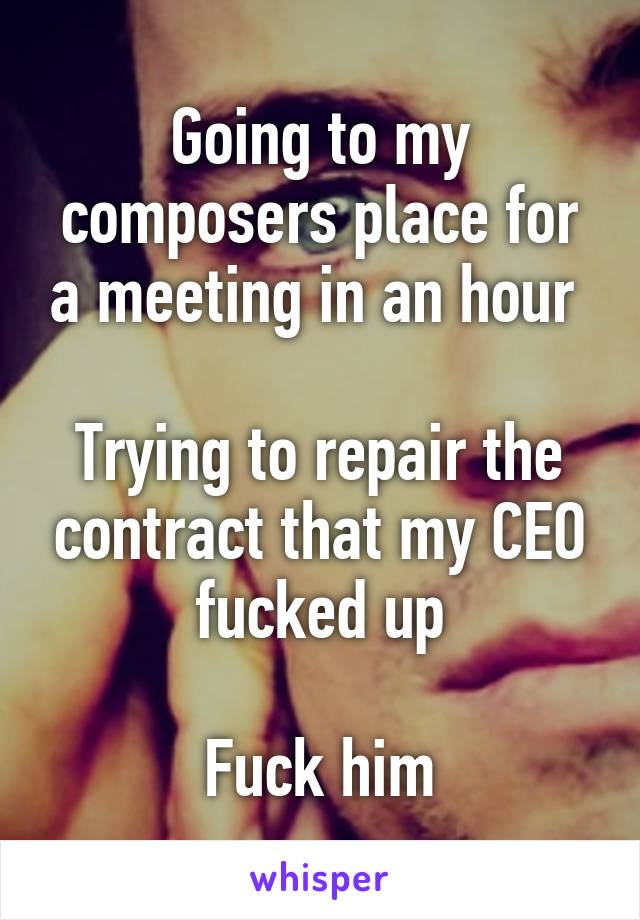 Going to my composers place for a meeting in an hour 

Trying to repair the contract that my CEO fucked up

Fuck him