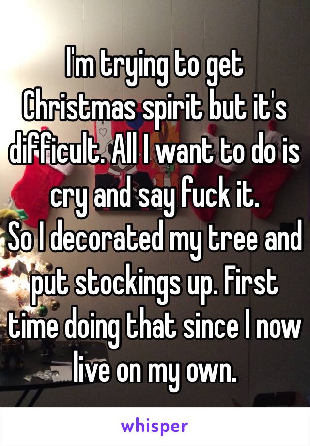 I'm trying to get Christmas spirit but it's difficult. All I want to do is cry and say fuck it. 
So I decorated my tree and put stockings up. First time doing that since I now live on my own. 