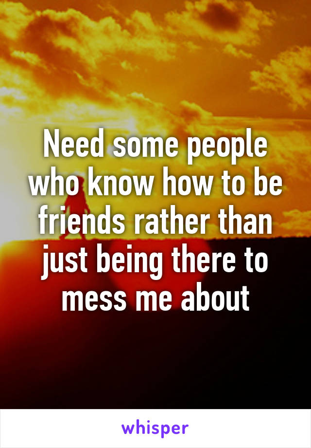 Need some people who know how to be friends rather than just being there to mess me about