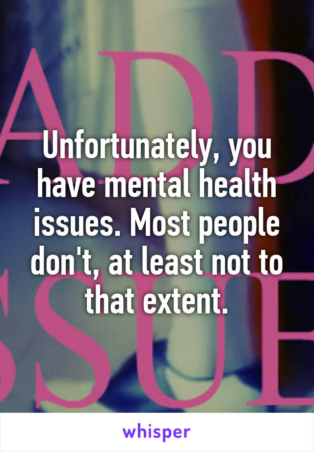 Unfortunately, you have mental health issues. Most people don't, at least not to that extent.