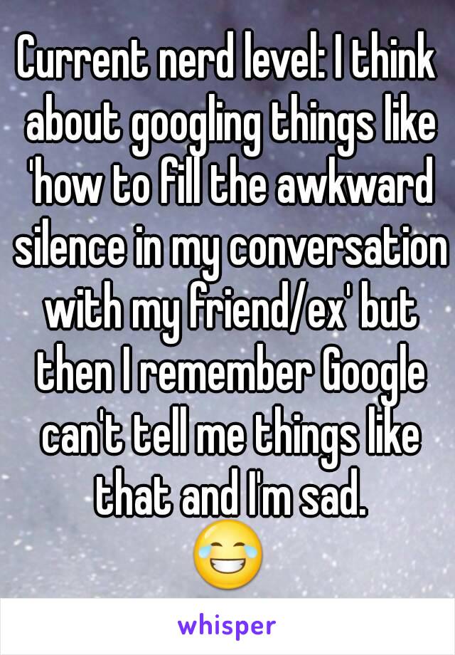 Current nerd level: I think about googling things like 'how to fill the awkward silence in my conversation with my friend/ex' but then I remember Google can't tell me things like that and I'm sad.
😂
