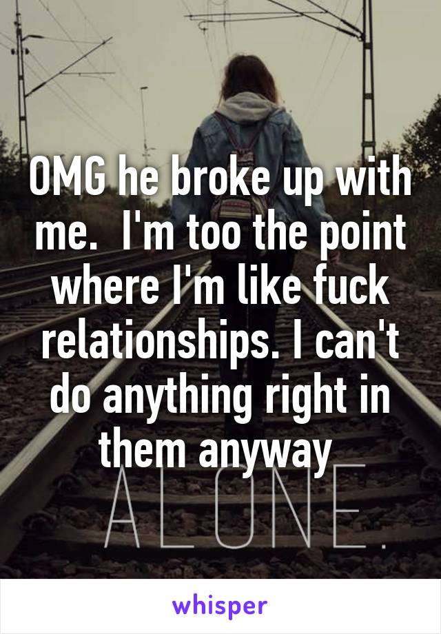 OMG he broke up with me.  I'm too the point where I'm like fuck relationships. I can't do anything right in them anyway 