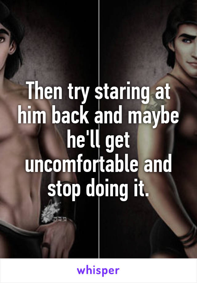 Then try staring at him back and maybe he'll get uncomfortable and stop doing it.