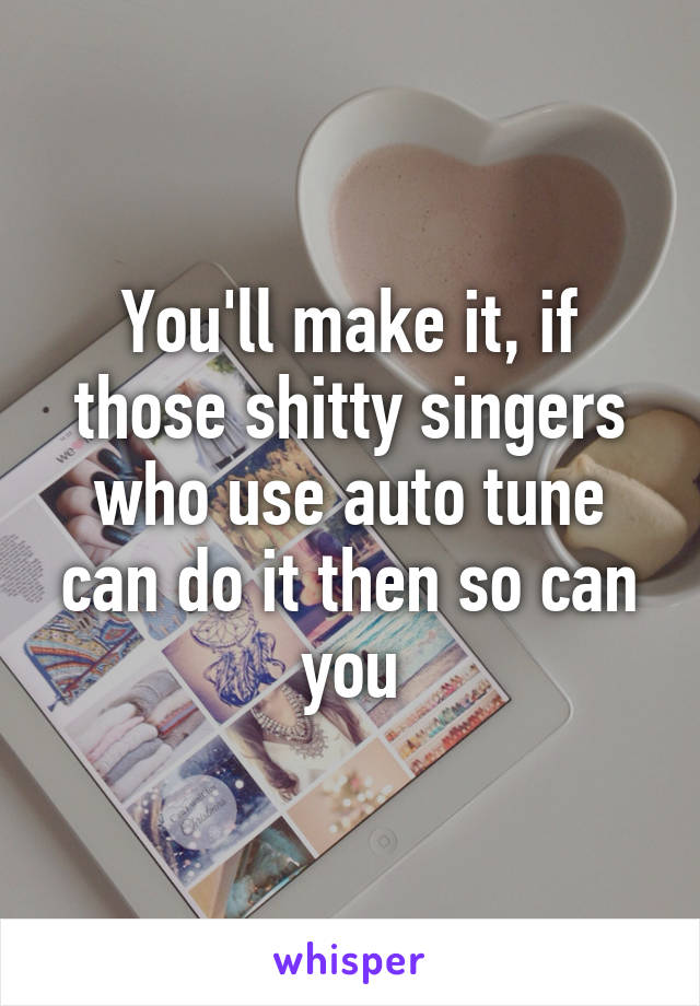You'll make it, if those shitty singers who use auto tune can do it then so can you