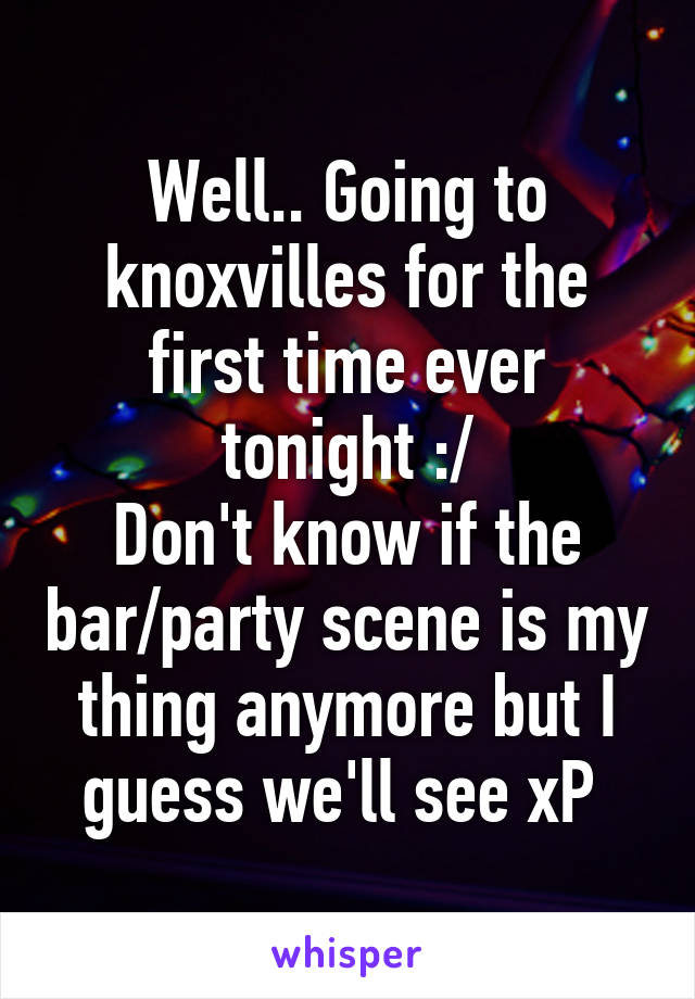 Well.. Going to knoxvilles for the first time ever tonight :/
Don't know if the bar/party scene is my thing anymore but I guess we'll see xP 