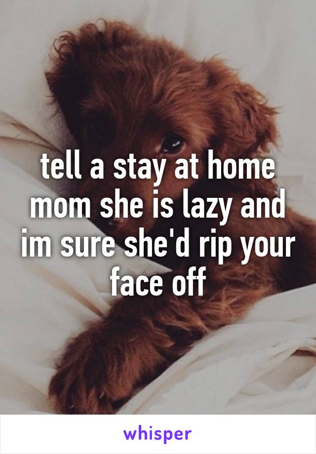 tell a stay at home mom she is lazy and im sure she'd rip your face off